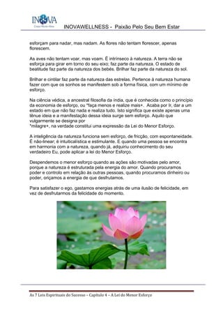 INOVAWELLNESS - Paixão Pelo Seu Bem Estar
As	7	Leis	Espirituais	do	Sucesso	–	Capítulo	4	–	A	Lei	do	Menor	Esforço	
esforçam para nadar, mas nadam. As flores não tentam florescer, apenas
florescem.
As aves não tentam voar, mas voam. É intrínseco à natureza. A terra não se
esforça para girar em torno do seu eixo; faz parte da natureza. O estado de
beatitude faz parte da natureza dos bebés. Brilhar faz parte da natureza do sol.
Brilhar e cintilar faz parte da natureza das estrelas. Pertence à natureza humana
fazer com que os sonhos se manifestem sob a forma física, com um mínimo de
esforço.
Na ciência védica, a ancestral filosofia da índia, que é conhecida como o princípio
da economia de esforço, ou *faça menos e realize mais+. Acaba por Ir, dar a um
estado em que não faz nada e realiza tudo. Isto significa que existe apenas uma
tênue ideia e a manifestação dessa ideia surge sem esforço. Aquilo que
vulgarmente se designa por
*milagre+, na verdade constitui uma expressão da Lei do Menor Esforço.
A inteligência da natureza funciona sem esforço, de fricção, com espontaneidade.
É não-linear; é intuiticalística e estimulante. E quando uma pessoa se encontra
em harmonia com a natureza, quando já, adquiriu conhecimento do seu
verdadeiro Eu, pode aplicar a lei do Menor Esforço.
Despendemos o menor esforço quando as ações são motivadas pelo amor,
porque a natureza é estruturada pela energia do amor. Quando procuramos
poder e controlo em relação às outras pessoas, quando procuramos dinheiro ou
poder, oriçamos a energia de que desfrutamos.
Para satisfazer o ego, gastamos energias atrás de uma ilusão de felicidade, em
vez de desfrutarmos da felicidade do momento.
 