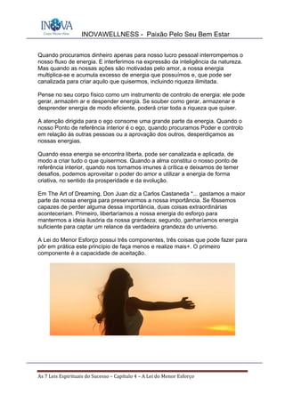 INOVAWELLNESS - Paixão Pelo Seu Bem Estar
As	7	Leis	Espirituais	do	Sucesso	–	Capítulo	4	–	A	Lei	do	Menor	Esforço	
Quando procuramos dinheiro apenas para nosso lucro pessoal interrompemos o
nosso fluxo de energia. E interferimos na expressão da inteligência da natureza.
Mas quando as nossas ações são motivadas pelo amor, a nossa energia
multiplica-se e acumula excesso de energia que possuímos e, que pode ser
canalizada para criar aquilo que quisermos, incluindo riqueza ilimitada.
Pense no seu corpo físico como um instrumento de controlo de energia: ele pode
gerar, armazém ar e despender energia. Se souber como gerar, armazenar e
desprender energia de modo eficiente, poderá criar toda a riqueza que quiser.
A atenção dirigida para o ego consome uma grande parte da energia. Quando o
nosso Ponto de referência interior é o ego, quando procuramos Poder e controlo
em relação às outras pessoas ou a aprovação dos outros, desperdiçamos as
nossas energias.
Quando essa energia se encontra liberta, pode ser canalizada e aplicada, de
modo a criar tudo o que quisermos. Quando a alma constitui o nosso ponto de
referência interior, quando nos tornamos imunes à crítica e deixamos de temer
desafios, podemos aproveitar o poder do amor e utilizar a energia de forma
criativa, no sentido da prosperidade e da evolução.
Em The Art of Dreamíng, Don Juan diz a Carlos Castaneda *... gastamos a maior
parte da nossa energia para preservarmos a nossa importância. Se fôssemos
capazes de perder alguma dessa importância, duas coisas extraordinárias
aconteceriam. Primeiro, libertaríamos a nossa energia do esforço para
mantermos a ideia ilusória da nossa grandeza; segundo, ganharíamos energia
suficiente para captar um relance da verdadeira grandeza do universo.
A Lei do Menor Esforço possui três componentes, três coisas que pode fazer para
pôr em prática este princípio de faça menos e realize mais+. O primeiro
componente é a capacidade de aceitação.
 