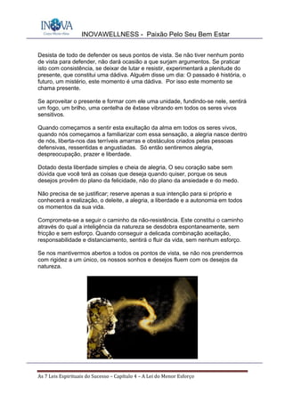 INOVAWELLNESS - Paixão Pelo Seu Bem Estar
As	7	Leis	Espirituais	do	Sucesso	–	Capítulo	4	–	A	Lei	do	Menor	Esforço	
Desista de todo de defender os seus pontos de vista. Se não tiver nenhum ponto
de vista para defender, não dará ocasião a que surjam argumentos. Se praticar
isto com consistência, se deixar de lutar e resistir, experimentará a plenitude do
presente, que constitui uma dádiva. Alguém disse um dia: O passado é história, o
futuro, um mistério, este momento é uma dádiva. Por isso este momento se
chama presente.
Se aproveitar o presente e formar com ele uma unidade, fundindo-se nele, sentirá
um fogo, um brilho, uma centelha de êxtase vibrando em todos os seres vivos
sensitivos.
Quando começamos a sentir esta exultação da alma em todos os seres vivos,
quando nós começamos a familiarizar com essa sensação, a alegria nasce dentro
de nós, liberta-nos das terríveis amarras e obstáculos criados pelas pessoas
defensivas, ressentidas e angustiadas. Só então sentiremos alegria,
despreocupação, prazer e liberdade.
Dotado desta liberdade simples e cheia de alegria, O seu coração sabe sem
dúvida que você terá as coisas que deseja quando quiser, porque os seus
desejos provêm do plano da felicidade, não do plano da ansiedade e do medo.
Não precisa de se justificar; reserve apenas a sua intenção para si próprio e
conhecerá a realização, o deleite, a alegria, a liberdade e a autonomia em todos
os momentos da sua vida.
Comprometa-se a seguir o caminho da não-resistência. Este constitui o caminho
através do qual a inteligência da natureza se desdobra espontaneamente, sem
fricção e sem esforço. Quando conseguir a delicada combinação aceitação,
responsabilidade e distanciamento, sentirá o fluir da vida, sem nenhum esforço.
Se nos mantivermos abertos a todos os pontos de vista, se não nos prendermos
com rigidez a um único, os nossos sonhos e desejos fluem com os desejos da
natureza.
 