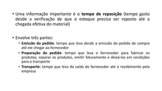 • Uma informação importante é o tempo de reposição (tempo gasto
desde a verificação de que o estoque precisa ser reposto até a
chegada efetiva do material)
• Envolve três partes:
• Emissão do pedido: tempo que leva desde a emissão do pedido de compra
até ele chegar ao fornecedor
• Preparação do pedido: tempo que leva o fornecedor para fabricar os
produtos, separar os produtos, emitir faturamento e deixá-los em condições
para o transporte
• Transporte: tempo que leva da saída do fornecedor até o recebimento pela
empresa
 