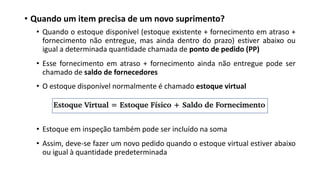 • Quando um item precisa de um novo suprimento?
• Quando o estoque disponível (estoque existente + fornecimento em atraso +
fornecimento não entregue, mas ainda dentro do prazo) estiver abaixo ou
igual a determinada quantidade chamada de ponto de pedido (PP)
• Esse fornecimento em atraso + fornecimento ainda não entregue pode ser
chamado de saldo de fornecedores
• O estoque disponível normalmente é chamado estoque virtual
• Estoque em inspeção também pode ser incluído na soma
• Assim, deve-se fazer um novo pedido quando o estoque virtual estiver abaixo
ou igual à quantidade predeterminada
 