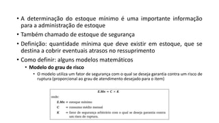 • A determinação do estoque mínimo é uma importante informação
para a administração de estoque
• Também chamado de estoque de segurança
• Definição: quantidade mínima que deve existir em estoque, que se
destina a cobrir eventuais atrasos no ressuprimento
• Como definir: alguns modelos matemáticos
• Modelo do grau de risco
• O modelo utiliza um fator de segurança com o qual se deseja garantia contra um risco de
ruptura (proporcional ao grau de atendimento desejado para o item)
 