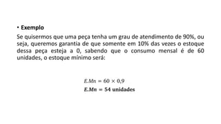 • Exemplo
Se quisermos que uma peça tenha um grau de atendimento de 90%, ou
seja, queremos garantia de que somente em 10% das vezes o estoque
dessa peça esteja a 0, sabendo que o consumo mensal é de 60
unidades, o estoque mínimo será:
 