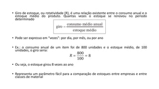• Giro de estoque, ou rotatividade (R), é uma relação existente entre o consumo anual e o
estoque médio do produto. Quantas vezes o estoque se renovou no período
determinado
• Pode ser expresso em “vezes”: por dia, por mês, ou por ano
• Ex.: o consumo anual de um item foi de 800 unidades e o estoque médio, de 100
unidades, o giro seria:
• Ou seja, o estoque girou 8 vezes ao ano
• Representa um parâmetro fácil para a comparação de estoques entre empresas e entre
classes de material
 