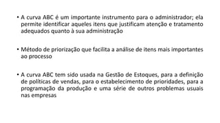 • A curva ABC é um importante instrumento para o administrador; ela
permite identificar aqueles itens que justificam atenção e tratamento
adequados quanto à sua administração
• Método de priorização que facilita a análise de itens mais importantes
ao processo
• A curva ABC tem sido usada na Gestão de Estoques, para a definição
de políticas de vendas, para o estabelecimento de prioridades, para a
programação da produção e uma série de outros problemas usuais
nas empresas
 