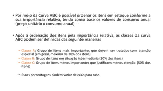 • Por meio da Curva ABC é possível ordenar os itens em estoque conforme a
sua importância relativa, tendo como base os valores de consumo anual
(preço unitário x consumo anual)
• Após a ordenação dos itens pela importância relativa, as classes da curva
ABC podem ser definidas das seguinte maneiras
• Classe A: Grupo de itens mais importantes que devem ser tratados com atenção
especial (em geral, máximo de 20% dos itens)
• Classe B: Grupo de itens em situação intermediária (30% dos itens)
• Classe C: Grupo de itens menos importantes que justificam menos atenção (50% dos
itens)
• Essas porcentagens podem variar de caso para caso
 