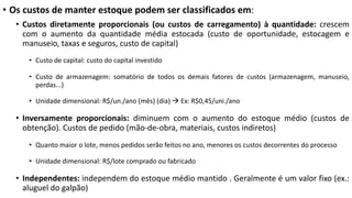 • Os custos de manter estoque podem ser classificados em:
• Custos diretamente proporcionais (ou custos de carregamento) à quantidade: crescem
com o aumento da quantidade média estocada (custo de oportunidade, estocagem e
manuseio, taxas e seguros, custo de capital)
• Custo de capital: custo do capital investido
• Custo de armazenagem: somatório de todos os demais fatores de custos (armazenagem, manuseio,
perdas...)
• Unidade dimensional: R$/un./ano (mês) (dia) à Ex: R$0,45/uni./ano
• Inversamente proporcionais: diminuem com o aumento do estoque médio (custos de
obtenção). Custos de pedido (mão-de-obra, materiais, custos indiretos)
• Quanto maior o lote, menos pedidos serão feitos no ano, menores os custos decorrentes do processo
• Unidade dimensional: R$/lote comprado ou fabricado
• Independentes: independem do estoque médio mantido . Geralmente é um valor fixo (ex.:
aluguel do galpão)
 