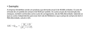 • Exemplo:
A empresa VendeMais vende um produto cuja demanda anual é de 40.000 unidades. O custo de
emissão de um pedido de compra é de R$30 por pedido. Os custos anuais de manutenção dos
estoques, também conhecidos como custo de carregamento, são de R$0,30/unidade. Sabendo-se
que os custos independentes para esse item são de R$50/ano e que o preço de compra do item é
R$0,18/unidade, calcule o LEC.
 