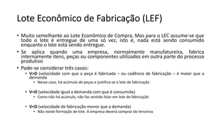 Lote Econômico de Fabricação (LEF)
• Muito semelhante ao Lote Econômico de Compra. Mas para o LEC assume-se que
todo o lote é entregue de uma só vez, isto é, nada está sendo consumido
enquanto o lote está sendo entregue.
• Se aplica quando uma empresa, normalmente manufatureira, fabrica
internamente itens, peças ou componentes utilizados em outra parte do processo
produtivo
• Pode-se considerar três casos:
• V>D (velocidade com que a peça é fabricada – ou cadência de fabricação – é maior que a
demanda
• Nesse caso, há acúmulo de peças e justifica-se o lote de fabricação
• V=D (velocidade igual a demanda com que é consumida)
• Como não há acúmulo, não faz sentido falar em lote de fabricação
• V<D (velocidade de fabricação menor que a demanda)
• Não existe formação de lote. A empresa deverá comprar de terceiros
 