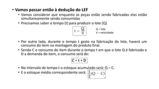 • Vamos passar então à dedução do LEF
• Vamos considerar que enquanto as peças estão sendo fabricadas elas estão
simultaneamente sendo consumidas
• Precisamos saber o tempo (t) para produzir o lote (Q)
• Por outro lado, durante o tempo t gasto na fabricação do lote, haverá um
consumo do item na montagem do produto final.
• Sendo C o consumo do item durante o tempo t em que o lote Q é fabricado e
D a demanda do item, o consumo será de:
• No intervalo de tempo t o estoque acumulado será: Q – C.
• E o estoque médio correspondente será:
Q = lote
V = velocidade
 