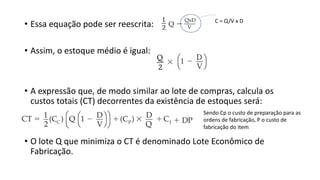 • Essa equação pode ser reescrita:
• Assim, o estoque médio é igual:
• A expressão que, de modo similar ao lote de compras, calcula os
custos totais (CT) decorrentes da existência de estoques será:
• O lote Q que minimiza o CT é denominado Lote Econômico de
Fabricação.
Sendo Cp o custo de preparação para as
ordens de fabricação, P o custo de
fabricação do item
C = Q/V x D
 