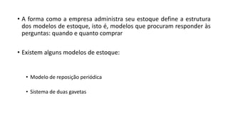 • A forma como a empresa administra seu estoque define a estrutura
dos modelos de estoque, isto é, modelos que procuram responder às
perguntas: quando e quanto comprar
• Existem alguns modelos de estoque:
• Modelo de reposição periódica
• Sistema de duas gavetas
 