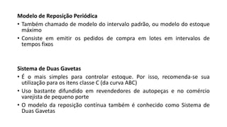 Modelo de Reposição Periódica
• Também chamado de modelo do intervalo padrão, ou modelo do estoque
máximo
• Consiste em emitir os pedidos de compra em lotes em intervalos de
tempos fixos
Sistema de Duas Gavetas
• É o mais simples para controlar estoque. Por isso, recomenda-se sua
utilização para os itens classe C (da curva ABC)
• Uso bastante difundido em revendedores de autopeças e no comércio
varejista de pequeno porte
• O modelo da reposição contínua também é conhecido como Sistema de
Duas Gavetas
 
