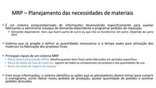 MRP – Planejamento das necessidades de materiais
• É um sistema computadorizado de informações desenvolvido especificamente para auxiliar
fabricantes a administrar estoque de demanda dependente e programar pedidos de reposição
• Demanda dependente: itens que fazem parte de outro ou que irão se transformar em outro. Depende de outro
(pai)
• Sistema que se propõe a definir as quantidades necessárias e o tempo exato para utilização dos
materiais na fabricação dos produtos finais
• Principais inputs de um sistema MRP
• Plano mestre de produção (MPS): detalha quantos itens finais serão fabricados em períodos específicos
• Banco de dados da lista de materiais: registro de todos os componentes do produto e das quantidades de uso
• Banco de dados de registro de estoque
• Com essas informações, o sistema identifica as ações que os planejadores devem tomar para cumprir
o cronograma, como liberar novos pedidos de produção, ajustar quantidade de pedidos e acelerar
pedidos atrasados
 