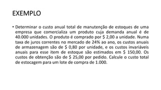 EXEMPLO
• Determinar o custo anual total de manutenção de estoques de uma
empresa que comercializa um produto cuja demanda anual é de
40.000 unidades. O produto é comprado por $ 2,00 a unidade. Numa
taxa de juros correntes no mercado de 24% ao ano, os custos anuais
de armazenagem são de $ 0,80 por unidade, e os custos invariáveis
anuais para esse item de estoque são estimados em $ 150,00. Os
custos de obtenção são de $ 25,00 por pedido. Calcule o custo total
de estocagem para um lote de compra de 1.000.
 