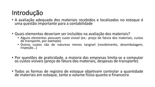 • A avaliação adequada dos materiais recebidos e localizados no estoque é
uma questão importante para a contabilidade
• Quais elementos deveriam ser incluídos na avaliação dos materiais?
• Alguns elementos possuem custo visível (ex.: preço de fatura dos materiais, custos
de transporte, por exemplo)
• Outros custos são de natureza menos tangível (recebimento, desembalagem,
inspeção...)
• Por questões de praticidade, a maioria das empresas limita-se a computar
os custos visíveis (preço de fatura dos materiais, despesas de transporte)
• Todas as formas de registro de estoque objetivam controlar a quantidade
de materiais em estoque, tanto o volume físico quanto o financeiro
Introdução
 