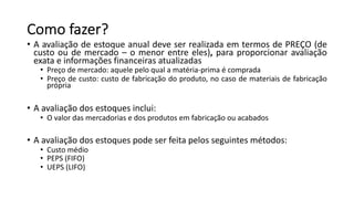 Como fazer?
• A avaliação de estoque anual deve ser realizada em termos de PREÇO (de
custo ou de mercado – o menor entre eles), para proporcionar avaliação
exata e informações financeiras atualizadas
• Preço de mercado: aquele pelo qual a matéria-prima é comprada
• Preço de custo: custo de fabricação do produto, no caso de materiais de fabricação
própria
• A avaliação dos estoques inclui:
• O valor das mercadorias e dos produtos em fabricação ou acabados
• A avaliação dos estoques pode ser feita pelos seguintes métodos:
• Custo médio
• PEPS (FIFO)
• UEPS (LIFO)
 