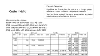 Custo médio
• É a mais frequente
• Equilibra as flutuações de preço e, a longo prazo,
reflete os custos reais das compras de material
• Tem por base o preço de todas as retiradas, ao preço
médio do suprimento total do item
Movimentos de estoque:
31/07:Tinha um estoque de 10u a R$ 12,00
1/08: comprei 100u a R$ 15,00 através da NF 452
5/08: comprei 150u a R$ 20,00 através da NF 513
9/08: vendi 180u a R$ 50,00 através da NF 5269
Histórico Entradas Saídas Saldos
Dia NF Qtdd Valor u Valor tot Qtdd Valor u Valor tot Qtd
d
Valor u Valor Tot
31/07 10 12,00 120,00
1/08 100 15,00 1.500,00 10
100
110
12,00
15,00
14,7273
120,00
1.500,00
1.620,00
5/08 150 20,00 3.000,00 110
150
260
14,7273
20,00
17,7692
1.620,00
3.000,00
4.620,00
9/08 180 17,7692 3.198,46 80 17,7692 1.421,54
Final 250 4.500,00 180 3.198,46 80 17,7692 1.421,54
 