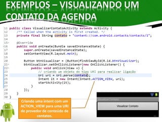 EXEMPLOS – VISUALIZANDO UM 
CONTATO DA AGENDA 
Criando uma intent com um 
ACTION_VIEW para uma URI 
de provedor de conteúdo de 
contatos. 11 
 