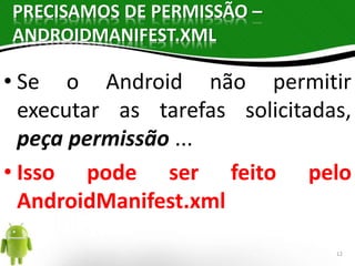 PRECISAMOS DE PERMISSÃO – 
ANDROIDMANIFEST.XML 
• Se o Android não permitir 
executar as tarefas solicitadas, 
peça permissão ... 
• Isso pode ser feito pelo 
AndroidManifest.xml 
12 
 