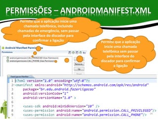 PERMISSÕES – ANDROIDMANIFEST.XML 
Permite que a aplicação inicie uma 
chamada telefônica, incluindo 
chamadas de emergência, sem passar 
pela interface do discador para 
confirmar a ligação Permite que a aplicação 
inicie uma chamada 
telefônica sem passar 
pela interface do 
discador para confirmar 
a ligação 
14 
 