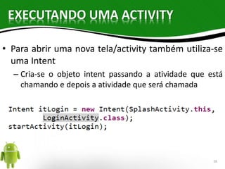 EXECUTANDO UMA ACTIVITY 
• Para abrir uma nova tela/activity também utiliza-se 
uma Intent 
– Cria-se o objeto intent passando a atividade que está 
chamando e depois a atividade que será chamada 
16 
 