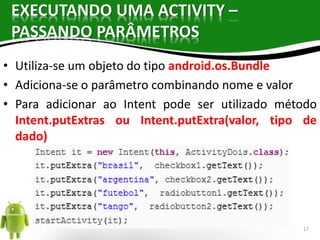 EXECUTANDO UMA ACTIVITY – 
PASSANDO PARÂMETROS 
• Utiliza-se um objeto do tipo android.os.Bundle 
• Adiciona-se o parâmetro combinando nome e valor 
• Para adicionar ao Intent pode ser utilizado método 
Intent.putExtras ou Intent.putExtra(valor, tipo de 
dado) 
17 
 