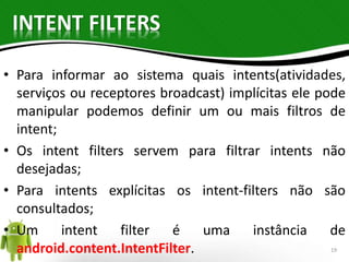 INTENT FILTERS 
• Para informar ao sistema quais intents(atividades, 
serviços ou receptores broadcast) implícitas ele pode 
manipular podemos definir um ou mais filtros de 
intent; 
• Os intent filters servem para filtrar intents não 
desejadas; 
• Para intents explícitas os intent-filters não são 
consultados; 
• Um intent filter é uma instância de 
android.content.IntentFilter. 19 
 