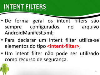 INTENT FILTERS 
• De forma geral os intent filters são 
sempre configurados no arquivo 
AndroidManifest.xml; 
• Para declarar um intent filter utiliza-se 
elementos do tipo <intent-filter>; 
• Um intent filter não pode ser utilizado 
como recurso de segurança. 
20 
 