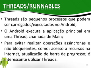 THREADS/RUNNABLES 
• Threads são pequenos processos que podem 
ser carregados/executados no Android; 
• O Android executa a aplicação principal em 
uma Thread, chamada de Main; 
• Para evitar realizar operações assíncronas e 
não bloqueantes, como: acesso a recursos na 
internet, atualização de barra de progresso; é 
interessante utilizar Threads. 
25 
 