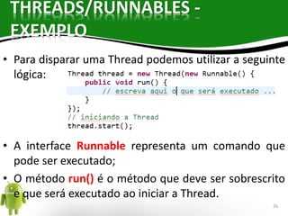 THREADS/RUNNABLES - 
EXEMPLO 
• Para disparar uma Thread podemos utilizar a seguinte 
lógica: 
• A interface Runnable representa um comando que 
pode ser executado; 
• O método run() é o método que deve ser sobrescrito 
e que será executado ao iniciar a Thread. 
26 
 