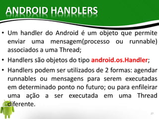 ANDROID HANDLERS 
• Um handler do Android é um objeto que permite 
enviar uma mensagem(processo ou runnable) 
associados a uma Thread; 
• Handlers são objetos do tipo android.os.Handler; 
• Handlers podem ser utilizados de 2 formas: agendar 
runnables ou mensagens para serem executadas 
em determinado ponto no futuro; ou para enfileirar 
uma ação a ser executada em uma Thread 
diferente. 
27 
 