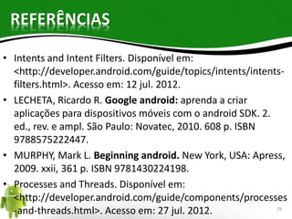 REFERÊNCIAS 
• Intents and Intent Filters. Disponível em: 
<http://developer.android.com/guide/topics/intents/intents-filters. 
html>. Acesso em: 12 jul. 2012. 
• LECHETA, Ricardo R. Google android: aprenda a criar 
aplicações para dispositivos móveis com o android SDK. 2. 
ed., rev. e ampl. São Paulo: Novatec, 2010. 608 p. ISBN 
9788575222447. 
• MURPHY, Mark L. Beginning android. New York, USA: Apress, 
2009. xxii, 361 p. ISBN 9781430224198. 
• Processes and Threads. Disponível em: 
<http://developer.android.com/guide/components/processes 
-and-threads.html>. Acesso em: 27 jul. 2012. 29 
