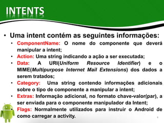 INTENTS 
• Uma intent contém as seguintes informações: 
• ComponentName: O nome do componente que deverá 
manipular a intent; 
• Action: Uma string indicando a ação a ser executada; 
• Data: A URI(Uniform Resource Identifier) e o 
MIME(Multipurpose Internet Mail Extensions) dos dados a 
serem tratados; 
• Category: Uma string contendo informações adicionais 
sobre o tipo de componente a manipular a intent; 
• Extras: Informação adicional, no formato chave-valor(par), a 
ser enviada para o componente manipulador da Intent; 
• Flags: Normalmente utilizados para instruir o Android de 
como carregar a activity. 4 
 