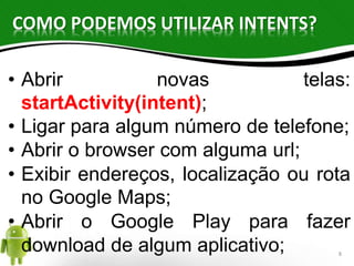 COMO PODEMOS UTILIZAR INTENTS? 
• Abrir novas telas: 
startActivity(intent); 
• Ligar para algum número de telefone; 
• Abrir o browser com alguma url; 
• Exibir endereços, localização ou rota 
no Google Maps; 
• Abrir o Google Play para fazer 
download de algum aplicativo; 8 
 