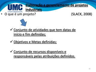 10
• O que é um projeto?
Elaboração e gerenciamento de projetos
industriais
(SLACK, 2008)
 Conjunto de atividades que tem datas de
início e fim definidas;
 Objetivos e Metas definidas;
 Conjunto de recursos disponíveis e
responsáveis pelas atribuições definidos.
 
