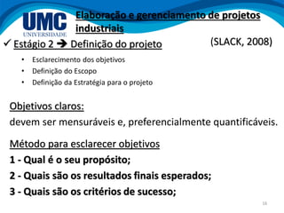 16
 Estágio 2  Definição do projeto
• Esclarecimento dos objetivos
• Definição do Escopo
• Definição da Estratégia para o projeto
Objetivos claros:
devem ser mensuráveis e, preferencialmente quantificáveis.
Método para esclarecer objetivos
1 - Qual é o seu propósito;
2 - Quais são os resultados finais esperados;
3 - Quais são os critérios de sucesso;
Elaboração e gerenciamento de projetos
industriais
(SLACK, 2008)
 