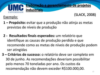 17
Exemplo:
1 – Propósito: evitar que a produção não atinja as metas
previstas de níveis de produção
Elaboração e gerenciamento de projetos
industriais
(SLACK, 2008)
3 – Critérios de sucesso: o relatório deve ser completo em
30 de junho. As recomendações deveriam possibilitar
pelo menos 70 toneladas por ano. Os custos da
recomendação não devem exceder R$100.000,00.
2 - Resultados finais esperados: um relatório que
identifique as causas de produção perdida e que
recomende como as metas de níveis de produção podem
ser atingidas
 