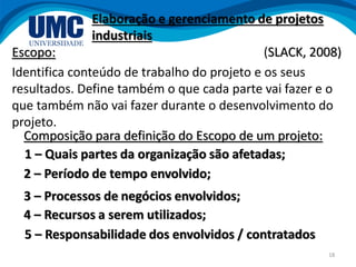 18
Escopo:
Identifica conteúdo de trabalho do projeto e os seus
resultados. Define também o que cada parte vai fazer e o
que também não vai fazer durante o desenvolvimento do
projeto.
3 – Processos de negócios envolvidos;
Elaboração e gerenciamento de projetos
industriais
(SLACK, 2008)
5 – Responsabilidade dos envolvidos / contratados
4 – Recursos a serem utilizados;
2 – Período de tempo envolvido;
Composição para definição do Escopo de um projeto:
1 – Quais partes da organização são afetadas;
 
