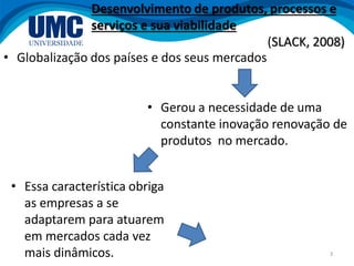 3
• Globalização dos países e dos seus mercados
Desenvolvimento de produtos, processos e
serviços e sua viabilidade
(SLACK, 2008)
• Gerou a necessidade de uma
constante inovação renovação de
produtos no mercado.
• Essa característica obriga
as empresas a se
adaptarem para atuarem
em mercados cada vez
mais dinâmicos.
 