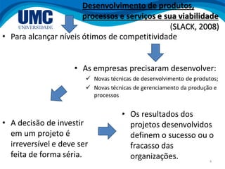 4
• Para alcançar níveis ótimos de competitividade
• As empresas precisaram desenvolver:
 Novas técnicas de desenvolvimento de produtos;
 Novas técnicas de gerenciamento da produção e
processos
• A decisão de investir
em um projeto é
irreversível e deve ser
feita de forma séria.
• Os resultados dos
projetos desenvolvidos
definem o sucesso ou o
fracasso das
organizações.
Desenvolvimento de produtos,
processos e serviços e sua viabilidade
(SLACK, 2008)
 