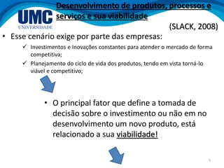 5
• Esse cenário exige por parte das empresas:
 Investimentos e Inovações constantes para atender o mercado de forma
competitiva;
 Planejamento do ciclo de vida dos produtos, tendo em vista torná-lo
viável e competitivo;
• O principal fator que define a tomada de
decisão sobre o investimento ou não em no
desenvolvimento um novo produto, está
relacionado a sua viabilidade!
Desenvolvimento de produtos, processos e
serviços e sua viabilidade
(SLACK, 2008)
 