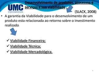 6
• A garantia da Viabilidade para o desenvolvimento de um
produto esta relacionada ao retorno sobre o investimento
realizado
 Viabilidade Financeira;
 Viabilidade Técnica;
 Viabilidade Mercadológica.
Desenvolvimento de produtos, processos e
serviços e sua viabilidade
(SLACK, 2008)
 