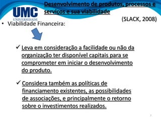 7
• Viabilidade Financeira:
 Leva em consideração a facilidade ou não da
organização ter disponível capitais para se
comprometer em iniciar o desenvolvimento
do produto.
 Considera também as políticas de
financiamento existentes, as possibilidades
de associações, e principalmente o retorno
sobre o investimentos realizados.
Desenvolvimento de produtos, processos e
serviços e sua viabilidade
(SLACK, 2008)
 