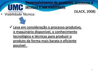 8
• Viabilidade Técnica:
 Leva em consideração o processo produtivo,
o maquinário disponível, o conhecimento
tecnológico e técnicas para produzir o
produto da forma mais barata e eficiente
possível .
Desenvolvimento de produtos, processos e
serviços e sua viabilidade
(SLACK, 2008)
 