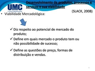 9
• Viabilidade Mercadológica:
 Diz respeito ao potencial de mercado do
produto;
Desenvolvimento de produtos, processos e
serviços e sua viabilidade
(SLACK, 2008)
 Define as questões de preço, formas de
distribuição e vendas.
 Define em quais mercado o produto tem ou
não possibilidade de sucesso;
 