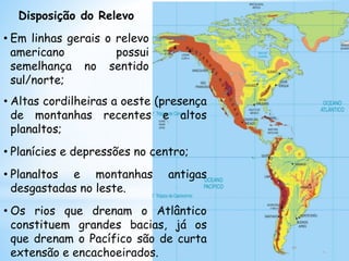 Disposição do Relevo
• Em linhas gerais o relevo
americano possui
semelhança no sentido
sul/norte;
• Altas cordilheiras a oeste (presença
de montanhas recentes e altos
planaltos;
• Planícies e depressões no centro;
• Planaltos e montanhas antigas
desgastadas no leste.
• Os rios que drenam o Atlântico
constituem grandes bacias, já os
que drenam o Pacífico são de curta
extensão e encachoeirados.
 