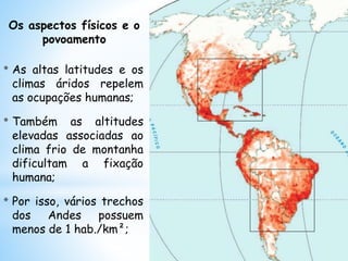 Os aspectos físicos e o
povoamento
* As altas latitudes e os
climas áridos repelem
as ocupações humanas;
* Também as altitudes
elevadas associadas ao
clima frio de montanha
dificultam a fixação
humana;
* Por isso, vários trechos
dos Andes possuem
menos de 1 hab./km²;
 