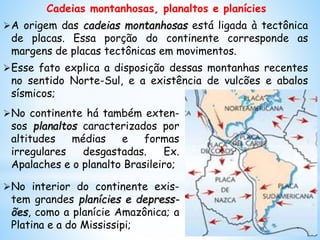 Cadeias montanhosas, planaltos e planícies
A origem das cadeias montanhosas está ligada à tectônica
de placas. Essa porção do continente corresponde as
margens de placas tectônicas em movimentos.
Esse fato explica a disposição dessas montanhas recentes
no sentido Norte-Sul, e a existência de vulcões e abalos
sísmicos;
No continente há também exten-
sos planaltos caracterizados por
altitudes médias e formas
irregulares desgastadas. Ex.
Apalaches e o planalto Brasileiro;
No interior do continente exis-
tem grandes planícies e depress-
ões, como a planície Amazônica; a
Platina e a do Mississipi;
 