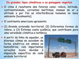 Os grandes tipos climáticos e as paisagens vegetais
 O clima é resultante dos fatores como: relevo, latitude,
continentalidade, correntes marítimas, massas de ar e
altitude e por fim as interferências humanas no meio
ambiente (localmente);
 O continente americano apresenta:
 (1) Grande extensão territorial; (2) Diferentes formas de
relevo, e (3) Extensa costa oceânica, que contribuem para
uma variedade climática e botânica.
 A partir da linha do equador, os
diversos climas se sucedem de
forma simétrica em ambos os
hemisférios, com importantes
variações locais devidas à
disposição específica de cada
unidade territorial.
 